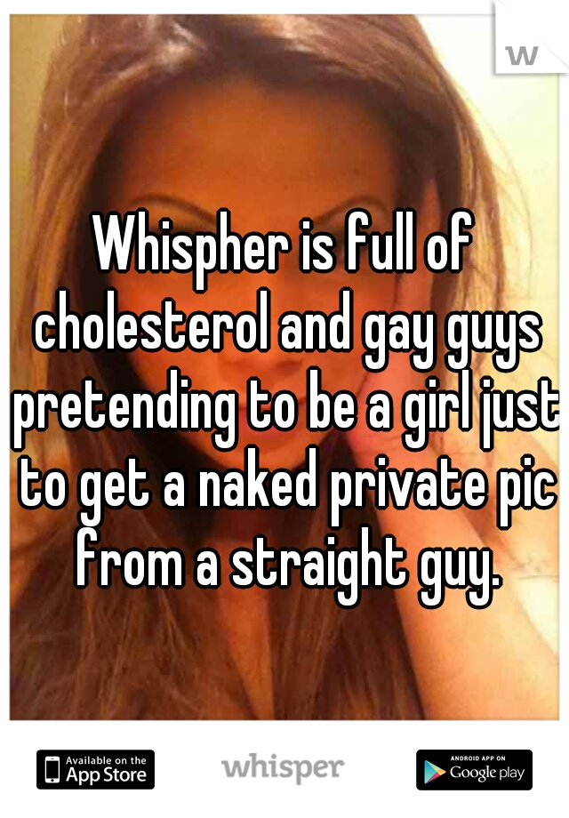 Whispher is full of cholesterol and gay guys pretending to be a girl just to get a naked private pic from a straight guy.