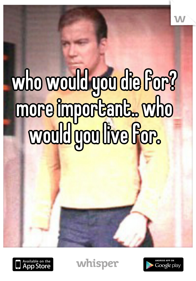 who would you die for?
more important.. who would you live for. 