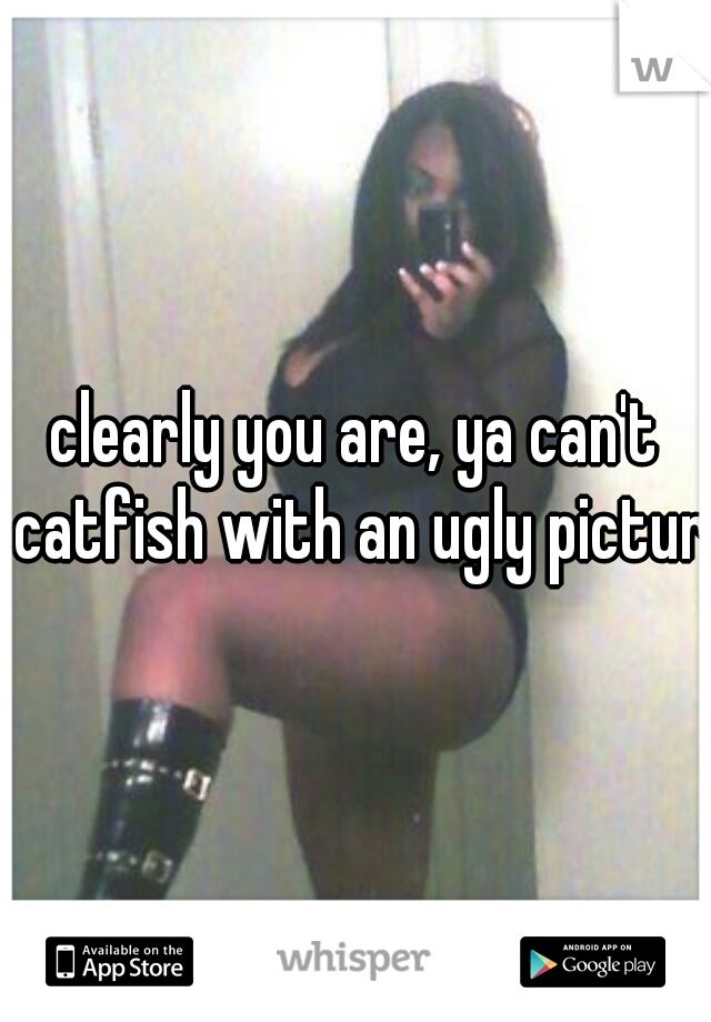 clearly you are, ya can't catfish with an ugly picture