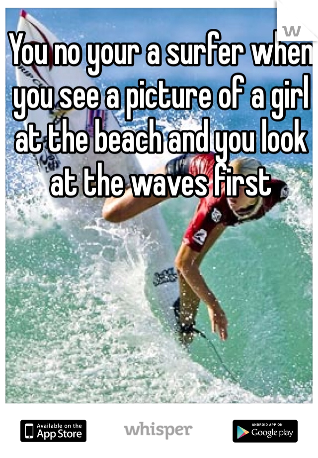 You no your a surfer when you see a picture of a girl at the beach and you look at the waves first 