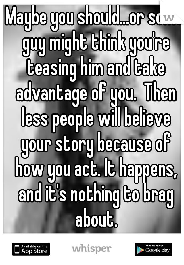 Maybe you should...or some guy might think you're teasing him and take advantage of you.  Then less people will believe your story because of how you act. It happens, and it's nothing to brag about.