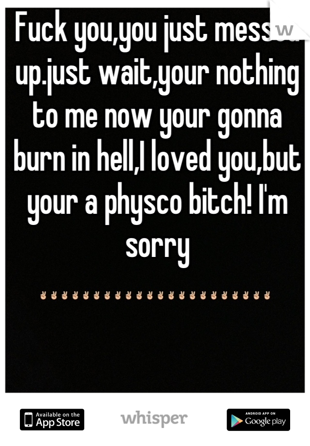 Fuck you,you just messed up.just wait,your nothing to me now your gonna burn in hell,I loved you,but your a physco bitch! I'm sorry ✌✌✌✌✌✌✌✌✌✌✌✌✌✌✌✌✌✌✌✌✌✌ 