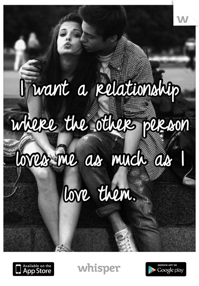 I want a relationship where the other person loves me as much as I love them.