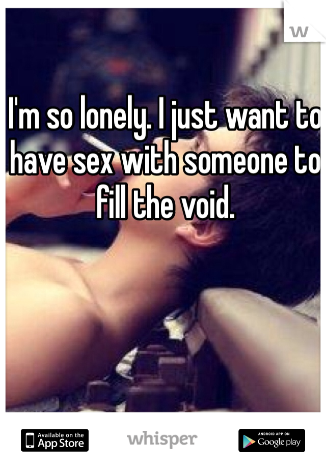 I'm so lonely. I just want to have sex with someone to fill the void.