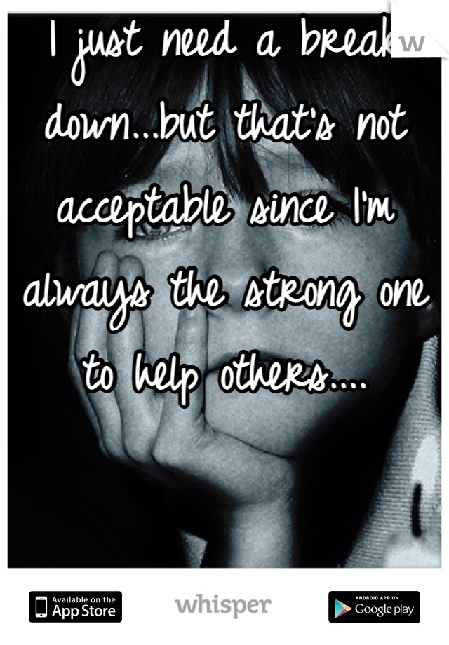 I just need a break down...but that's not acceptable since I'm always the strong one to help others....