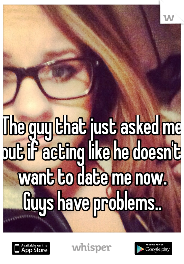 The guy that just asked me out if acting like he doesn't want to date me now. Guys have problems.. 