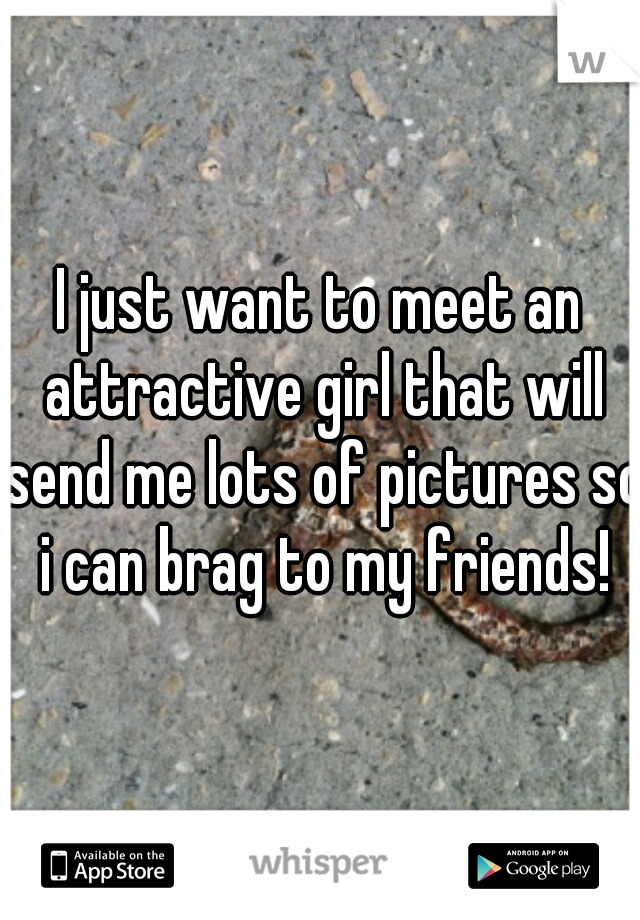 I just want to meet an attractive girl that will send me lots of pictures so i can brag to my friends!