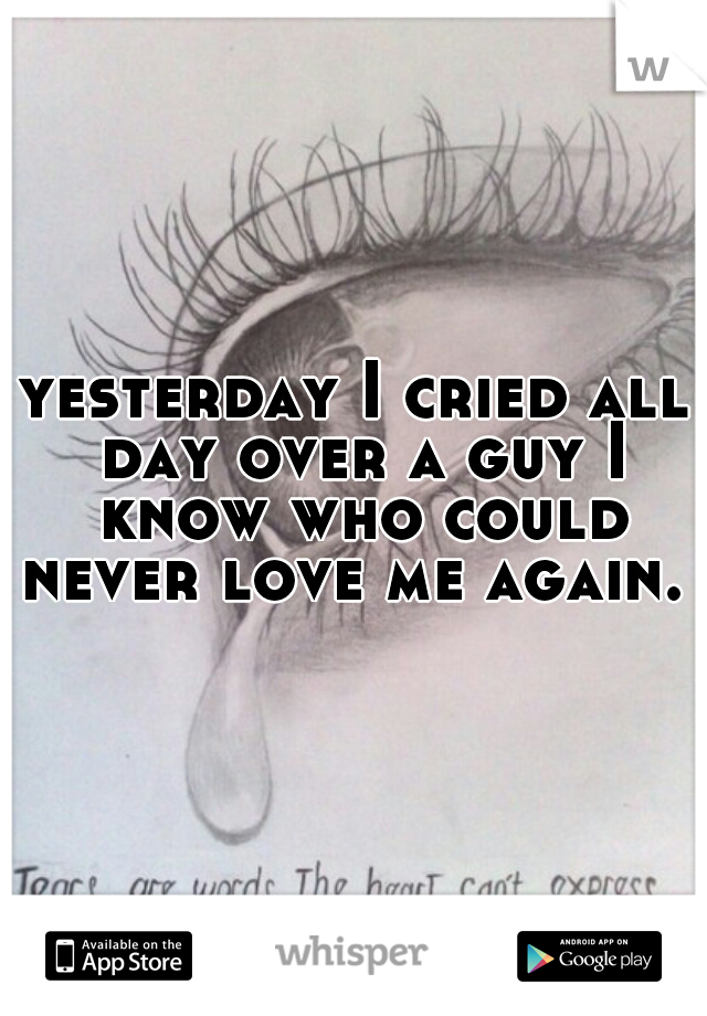yesterday I cried all day over a guy I know who could never love me again. 