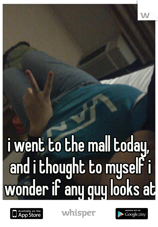 i went to the mall today, and i thought to myself i wonder if any guy looks at me and thinks im beautiful