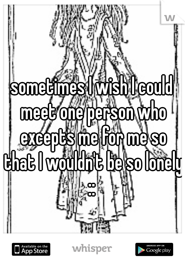 sometimes I wish I could meet one person who excepts me for me so that I wouldn't be so lonely :: 