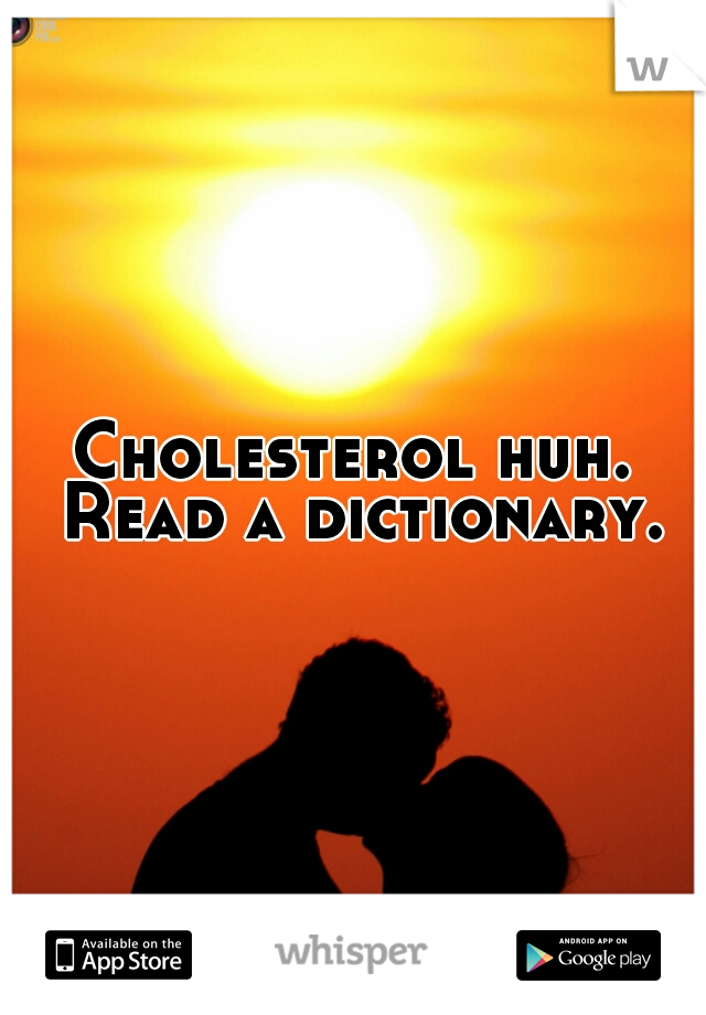 Cholesterol huh. Read a dictionary.