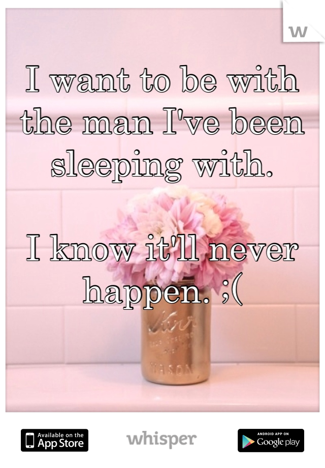 I want to be with the man I've been sleeping with. 

I know it'll never happen. ;( 
