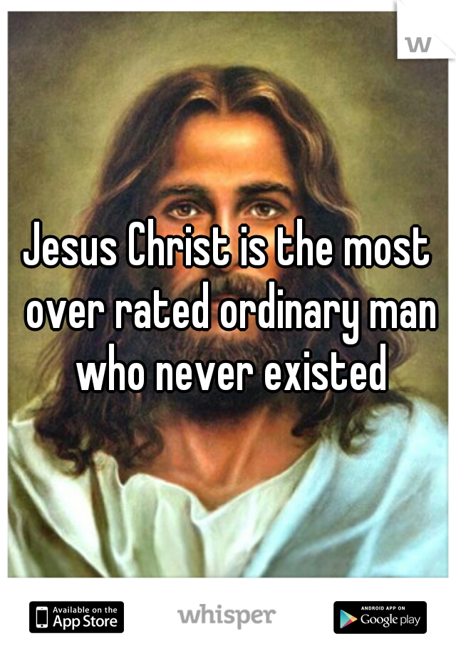 Jesus Christ is the most over rated ordinary man who never existed