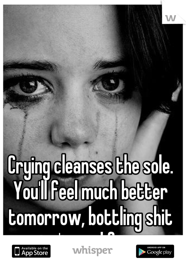 Crying cleanses the sole. You'll feel much better tomorrow, bottling shit up isn't good for you.
