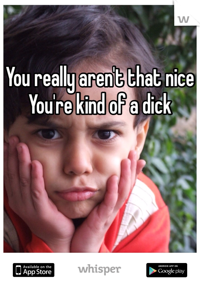 You really aren't that nice
You're kind of a dick