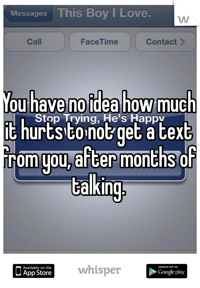 You have no idea how much it hurts to not get a text from you, after months of talking. 
