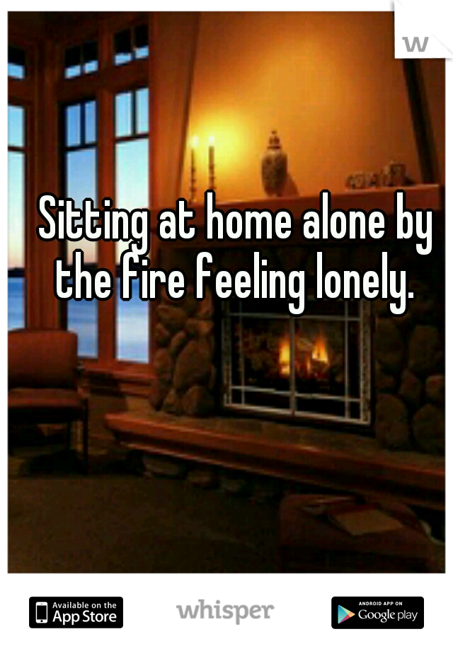Sitting at home alone by the fire feeling lonely. 