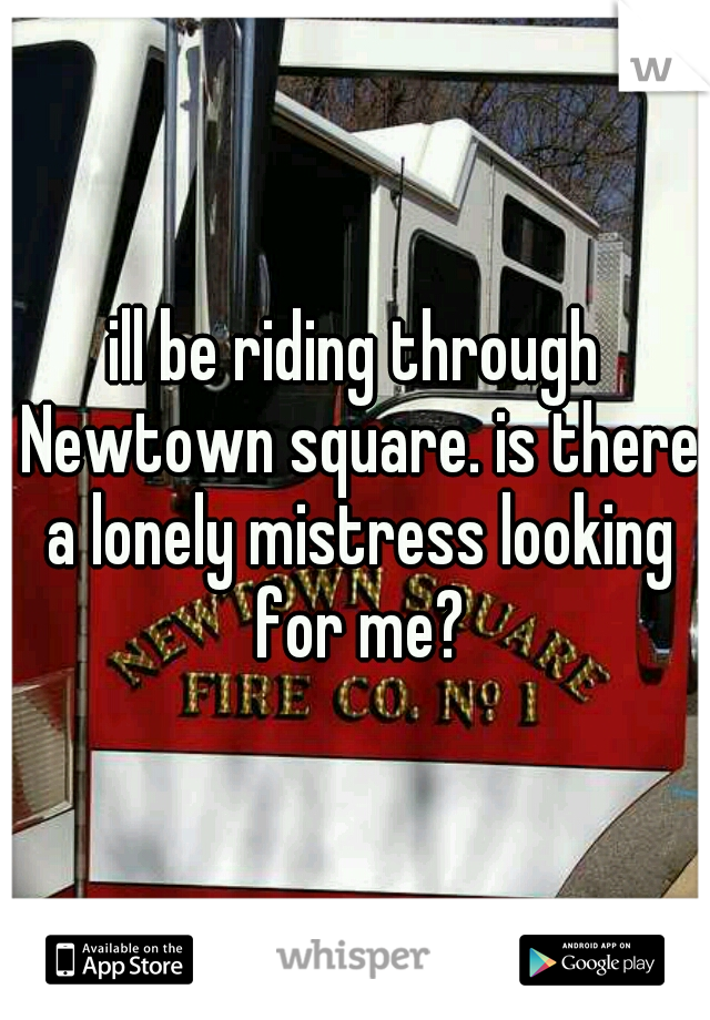 ill be riding through Newtown square. is there a lonely mistress looking for me?