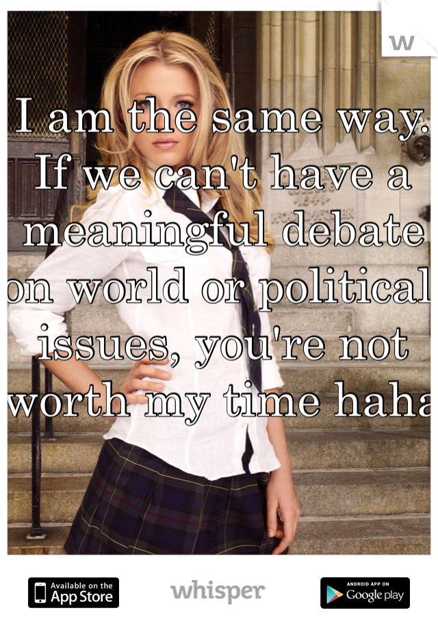 I am the same way. If we can't have a meaningful debate on world or political issues, you're not worth my time haha