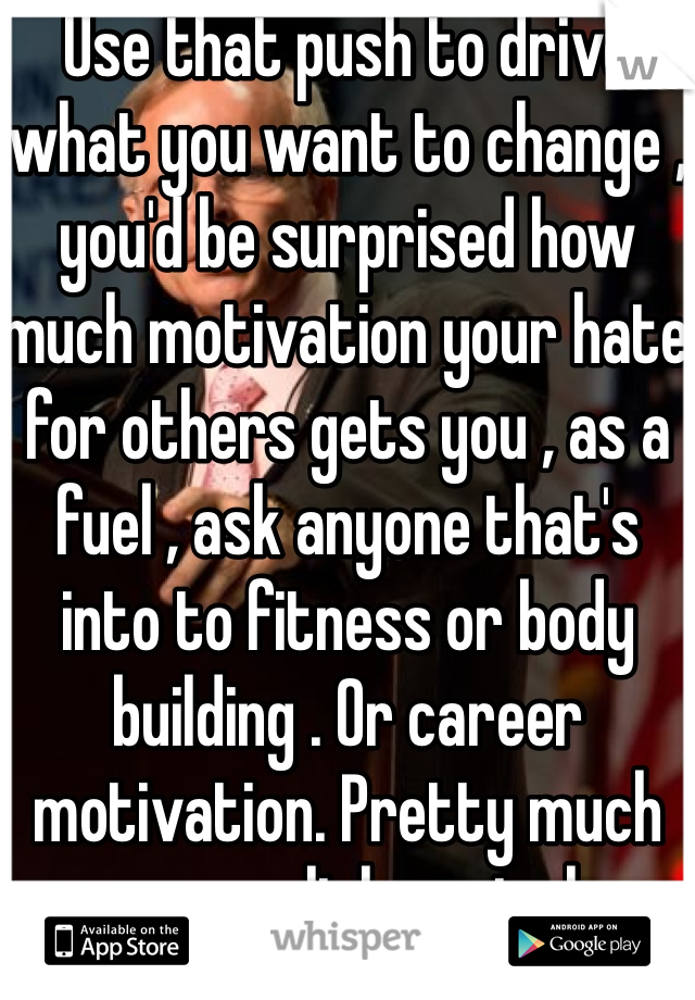 Use that push to drive what you want to change , you'd be surprised how much motivation your hate for others gets you , as a fuel , ask anyone that's into to fitness or body building . Or career motivation. Pretty much any accomplishments have been motivated by neg lol sad but true 
