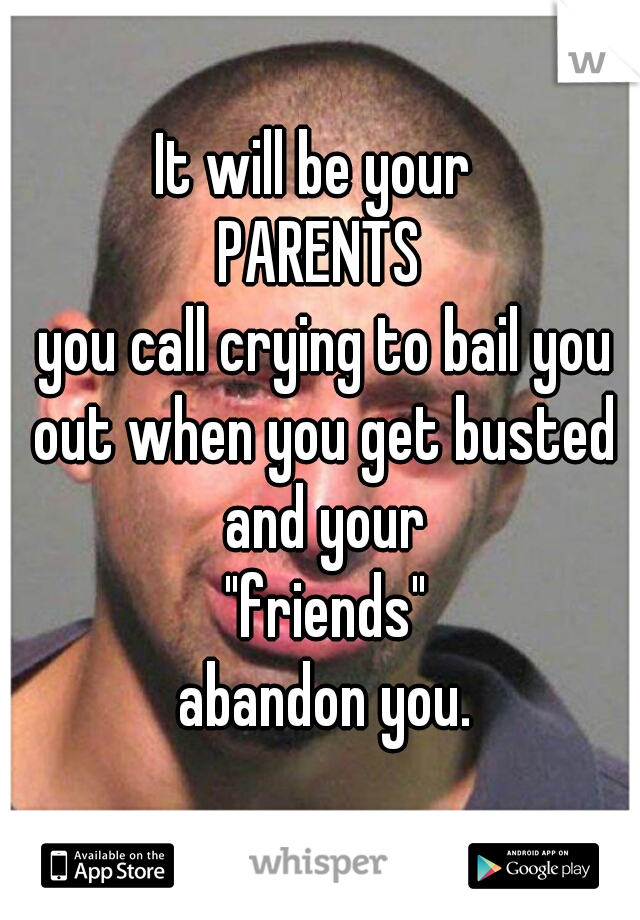 It will be your 
PARENTS
 you call crying to bail you out when you get busted and your
 "friends"
 abandon you.
