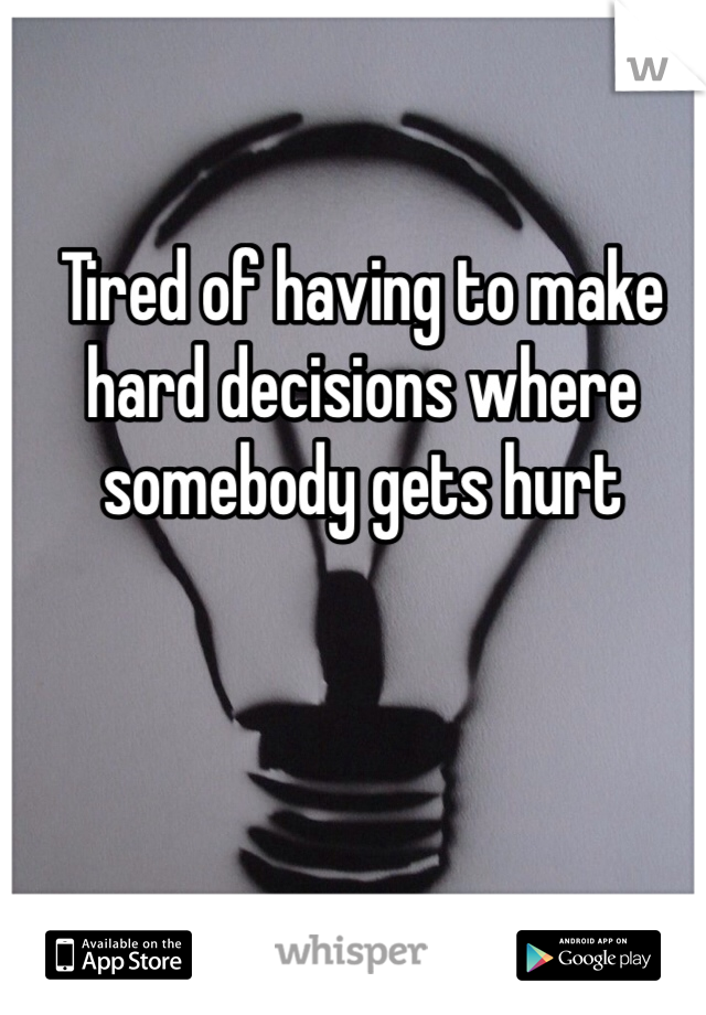 Tired of having to make hard decisions where somebody gets hurt  