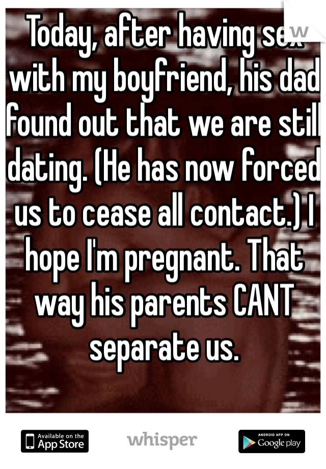 Today, after having sex with my boyfriend, his dad found out that we are still dating. (He has now forced us to cease all contact.) I hope I'm pregnant. That way his parents CANT separate us. 