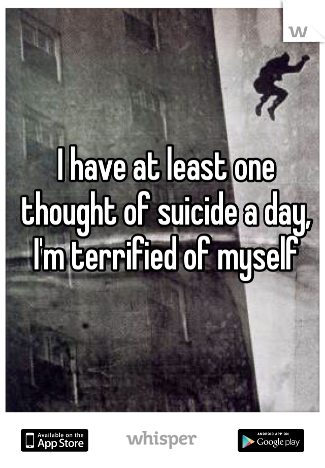 I have at least one thought of suicide a day, I'm terrified of myself