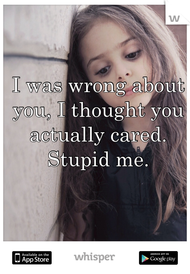 I was wrong about you, I thought you actually cared. Stupid me.