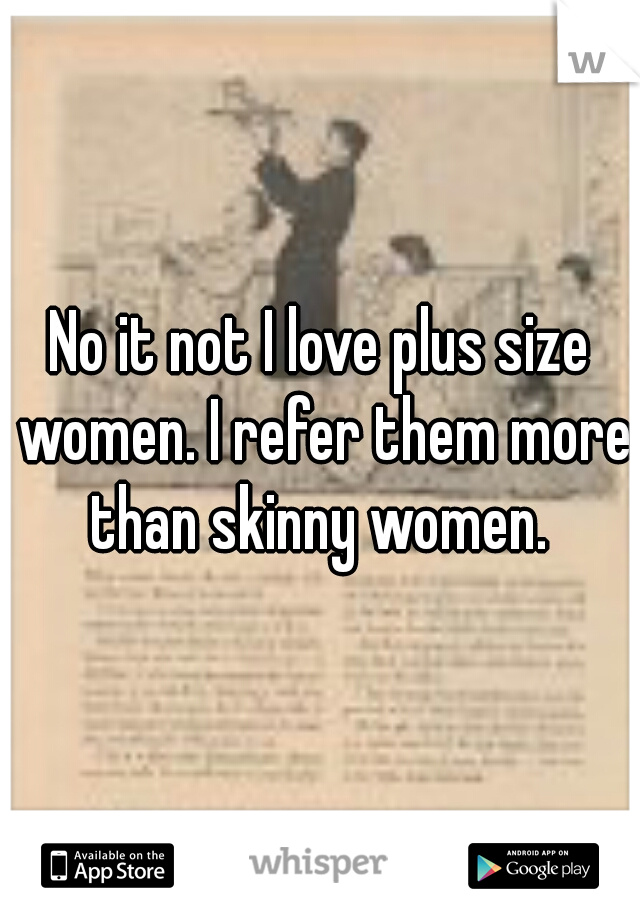 No it not I love plus size women. I refer them more than skinny women. 