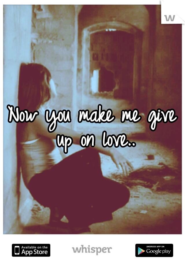 Now you make me give up on love..