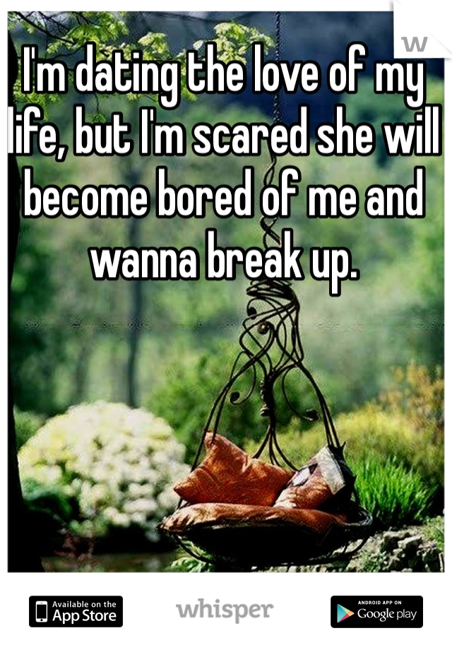 I'm dating the love of my life, but I'm scared she will become bored of me and wanna break up. 