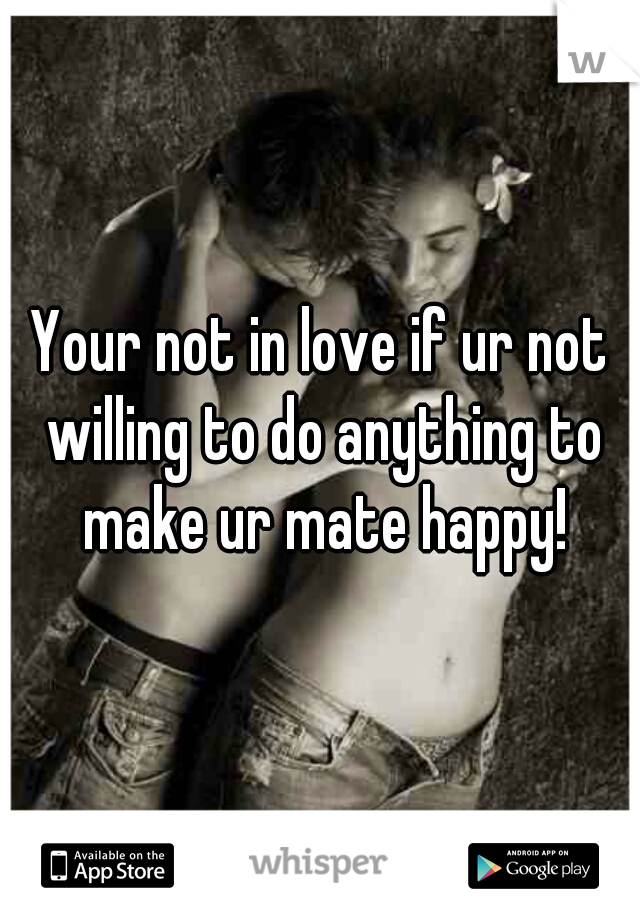 Your not in love if ur not willing to do anything to make ur mate happy!