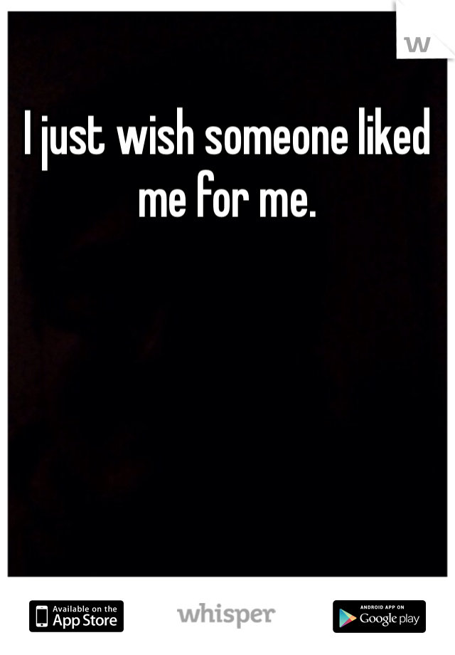 I just wish someone liked me for me.