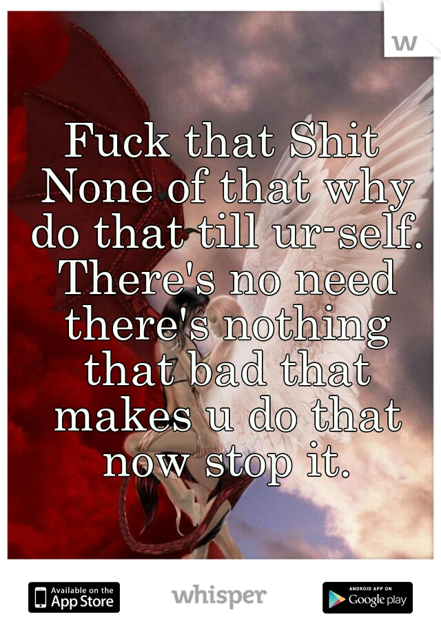 Fuck that Shit None of that why do that till ur-self. There's no need there's nothing that bad that makes u do that now stop it.
