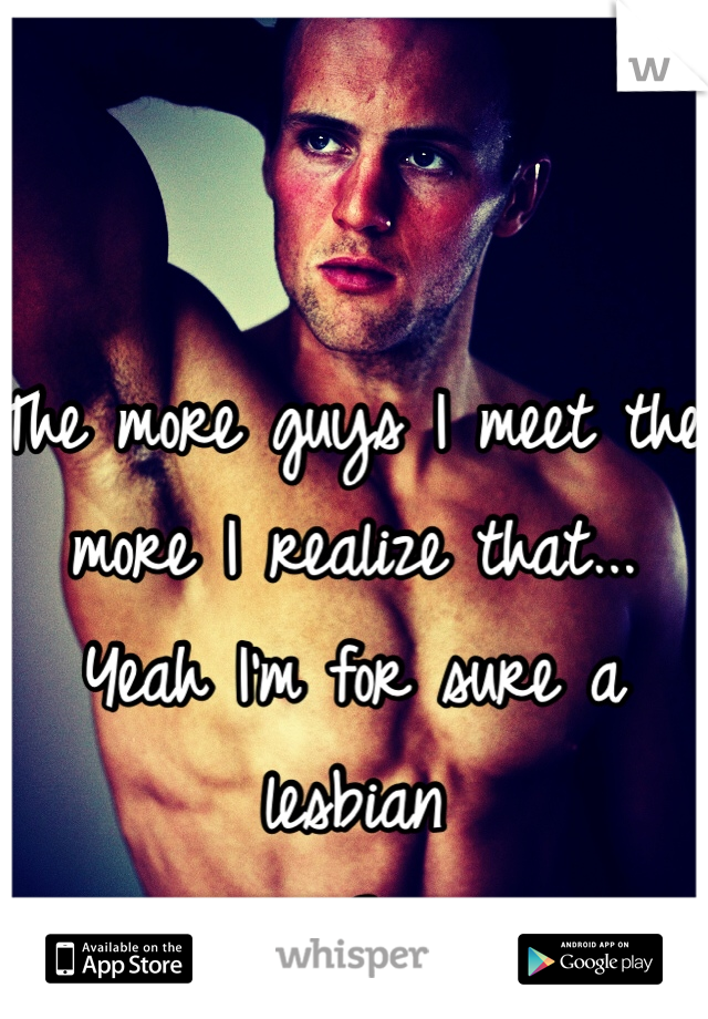 The more guys I meet the more I realize that... Yeah I'm for sure a lesbian 
<3