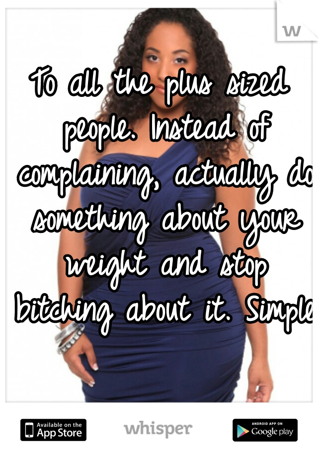 To all the plus sized people. Instead of complaining, actually do something about your weight and stop bitching about it. Simple.