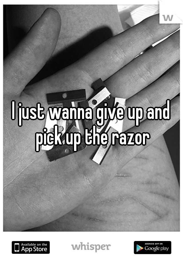 I just wanna give up and pick up the razor
