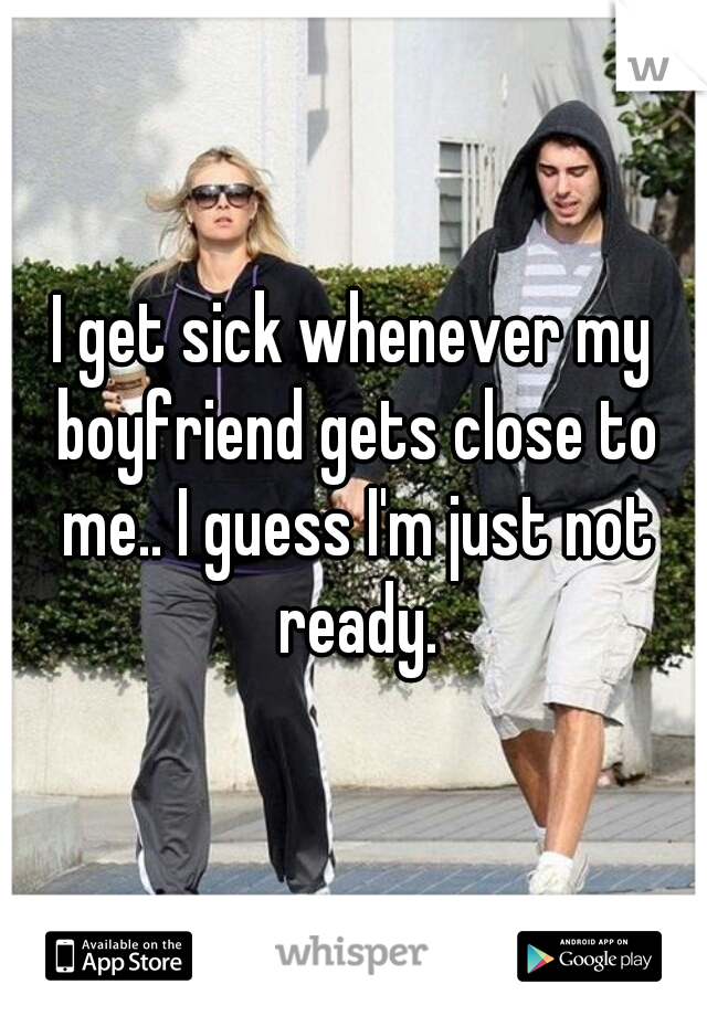I get sick whenever my boyfriend gets close to me.. I guess I'm just not ready.