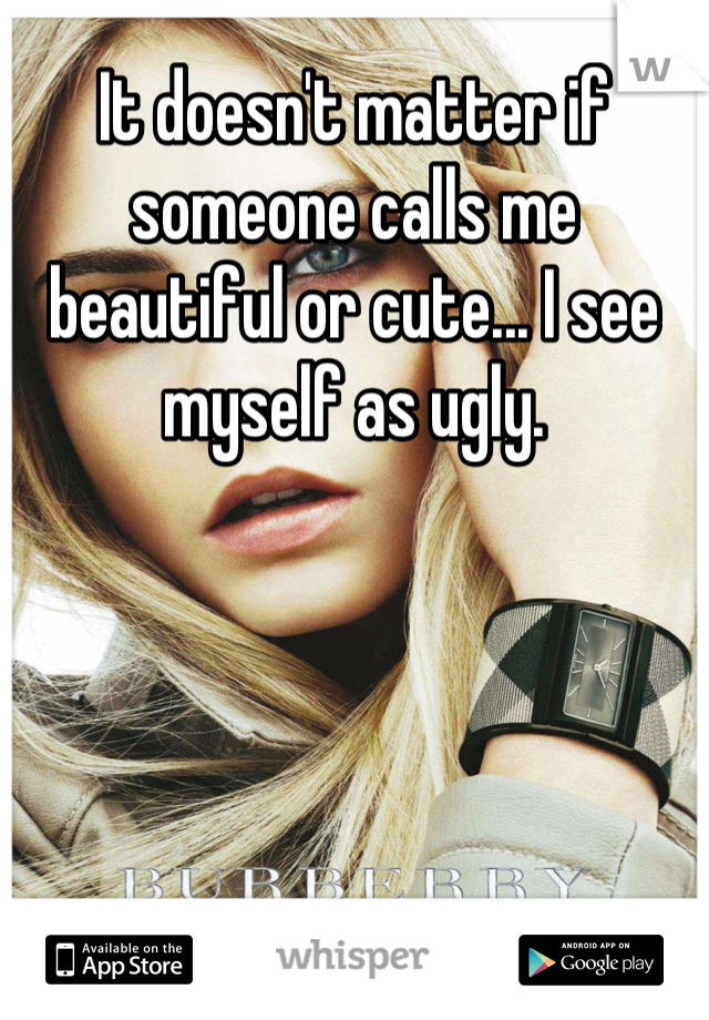 It doesn't matter if someone calls me beautiful or cute... I see myself as ugly.