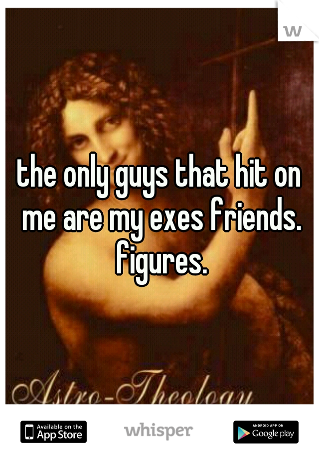 the only guys that hit on me are my exes friends. figures.