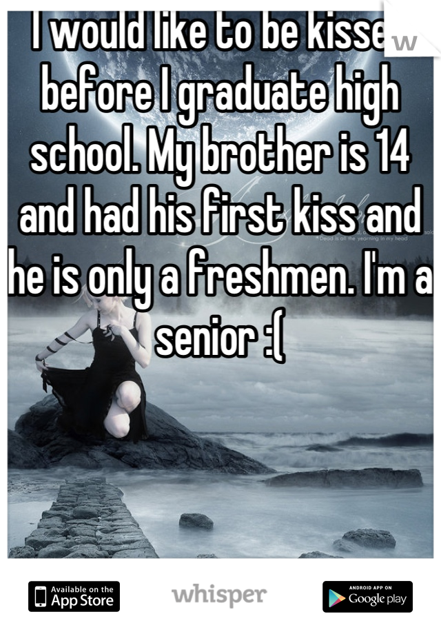 I would like to be kissed before I graduate high school. My brother is 14 and had his first kiss and he is only a freshmen. I'm a senior :(