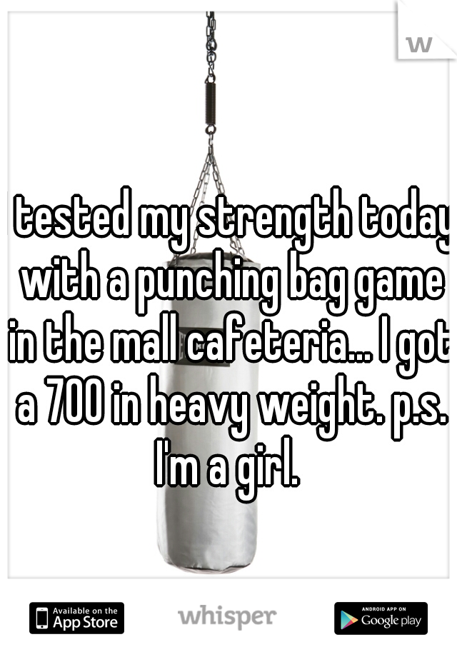I tested my strength today with a punching bag game in the mall cafeteria... I got a 700 in heavy weight. p.s. I'm a girl. 