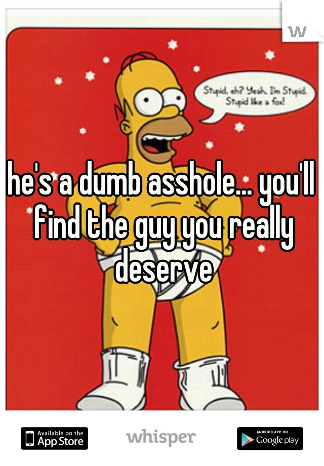 he's a dumb asshole... you'll find the guy you really deserve