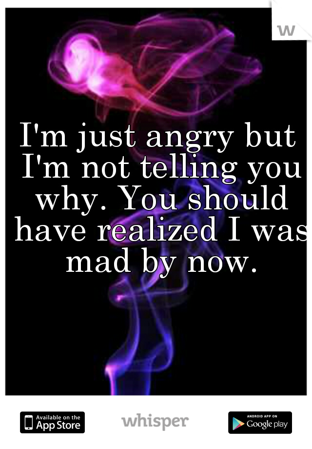 I'm just angry but I'm not telling you why. You should have realized I was mad by now.