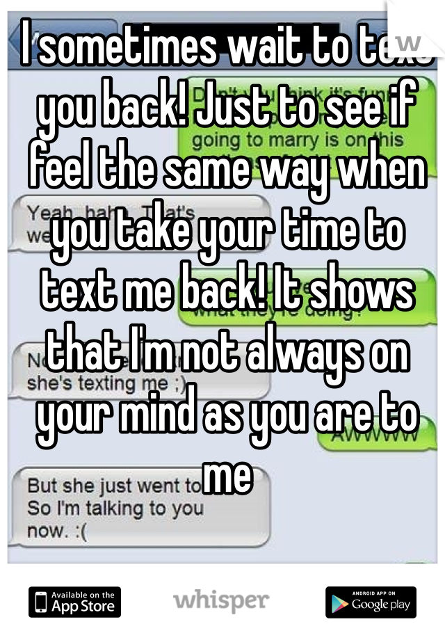 I sometimes wait to text you back! Just to see if feel the same way when you take your time to text me back! It shows that I'm not always on your mind as you are to me 