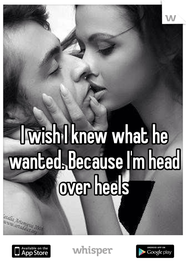 I wish I knew what he wanted. Because I'm head over heels