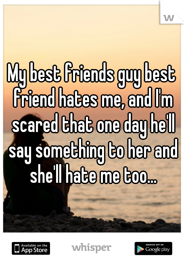 My best friends guy best friend hates me, and I'm scared that one day he'll say something to her and she'll hate me too...