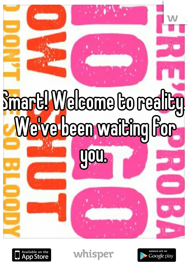 Smart! Welcome to reality. We've been waiting for you. 