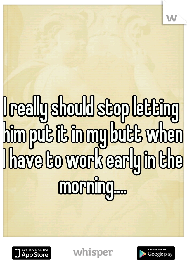 I really should stop letting him put it in my butt when I have to work early in the morning....